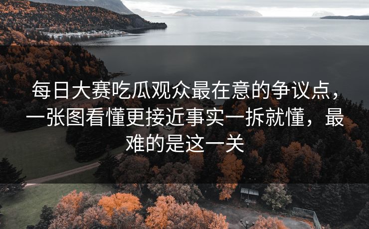 每日大赛吃瓜观众最在意的争议点，一张图看懂更接近事实一拆就懂，最难的是这一关