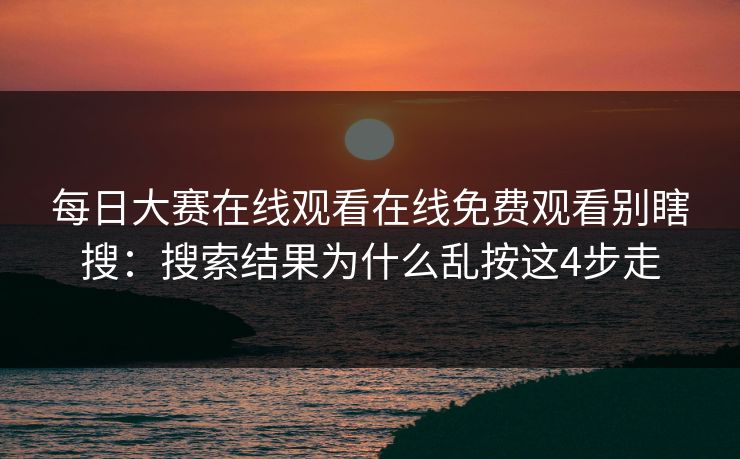 每日大赛在线观看在线免费观看别瞎搜：搜索结果为什么乱按这4步走
