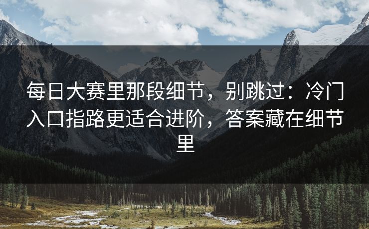 每日大赛里那段细节，别跳过：冷门入口指路更适合进阶，答案藏在细节里