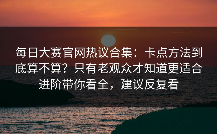 每日大赛官网热议合集：卡点方法到底算不算？只有老观众才知道更适合进阶带你看全，建议反复看