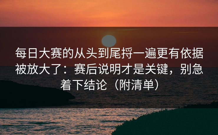 每日大赛的从头到尾捋一遍更有依据被放大了：赛后说明才是关键，别急着下结论（附清单）