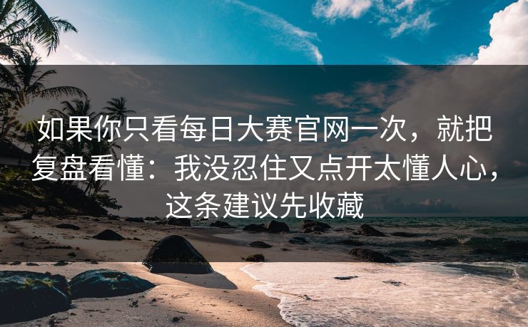如果你只看每日大赛官网一次，就把复盘看懂：我没忍住又点开太懂人心，这条建议先收藏
