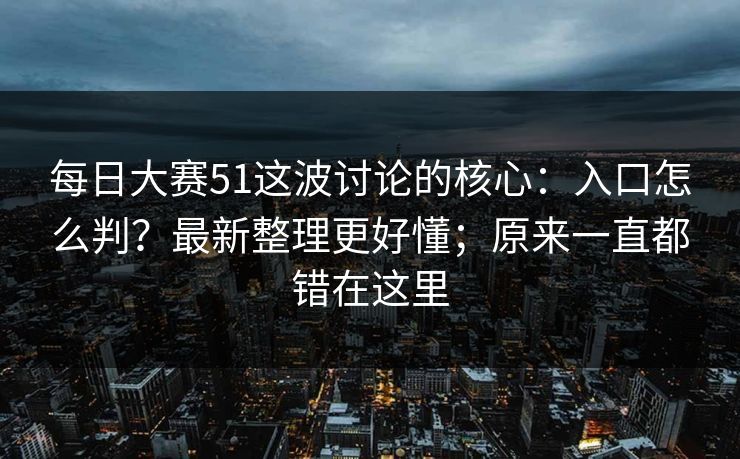 每日大赛51这波讨论的核心：入口怎么判？最新整理更好懂；原来一直都错在这里