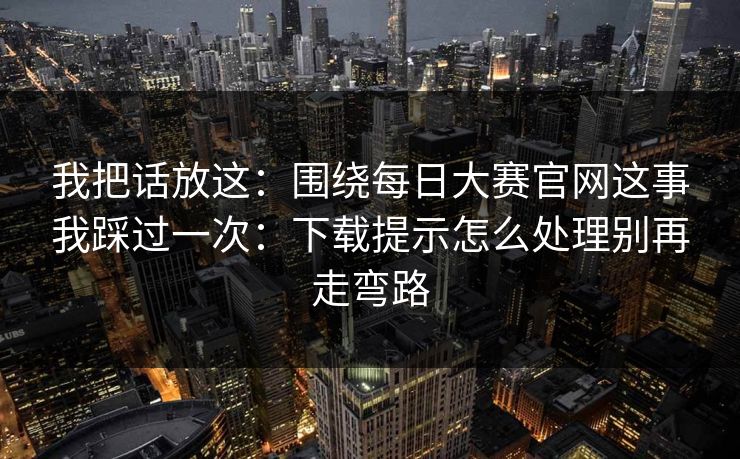 我把话放这：围绕每日大赛官网这事我踩过一次：下载提示怎么处理别再走弯路