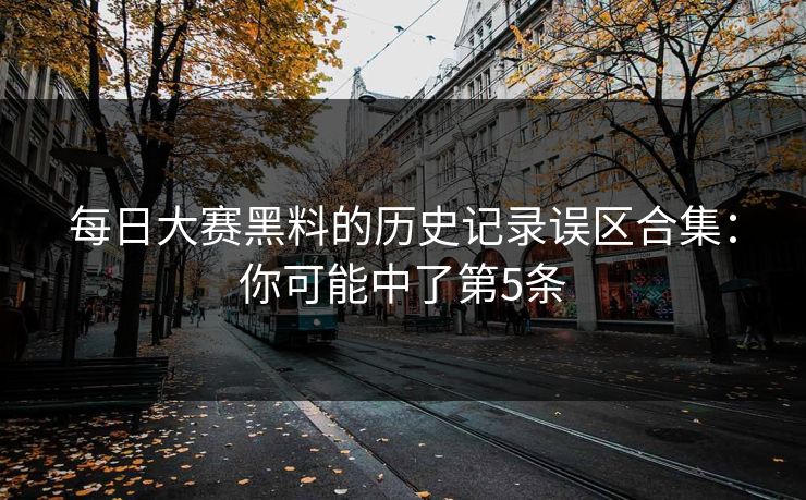 每日大赛黑料的历史记录误区合集:你可能中了第5条 每日大赛黑料的历史记录误区合集:你可能中了第5条