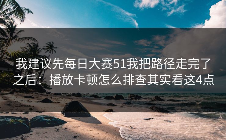 我建议先每日大赛51我把路径走完了之后：播放卡顿怎么排查其实看这4点