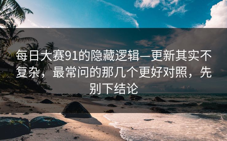 每日大赛91的隐藏逻辑—更新其实不复杂，最常问的那几个更好对照，先别下结论