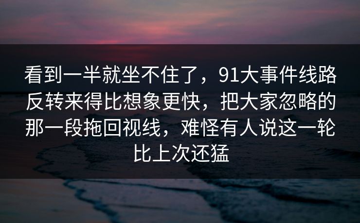 看到一半就坐不住了，91大事件线路反转来得比想象更快，把大家忽略的那一段拖回视线，难怪有人说这一轮比上次还猛