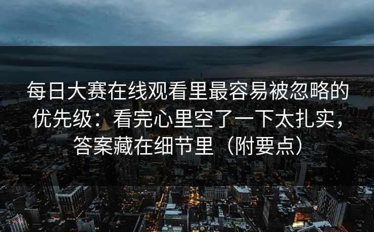 每日大赛在线观看里最容易被忽略的优先级：看完心里空了一下太扎实，答案藏在细节里（附要点）