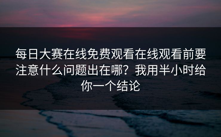 每日大赛在线免费观看在线观看前要注意什么问题出在哪？我用半小时给你一个结论