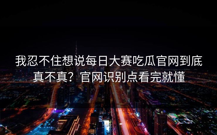 我忍不住想说每日大赛吃瓜官网到底真不真？官网识别点看完就懂