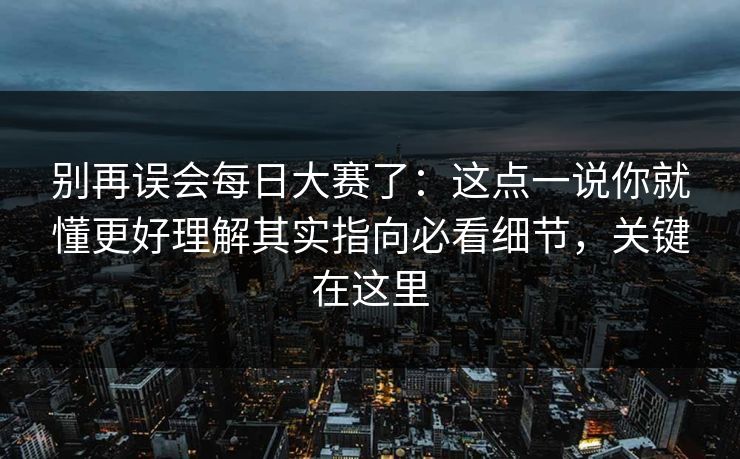 别再误会每日大赛了：这点一说你就懂更好理解其实指向必看细节，关键在这里