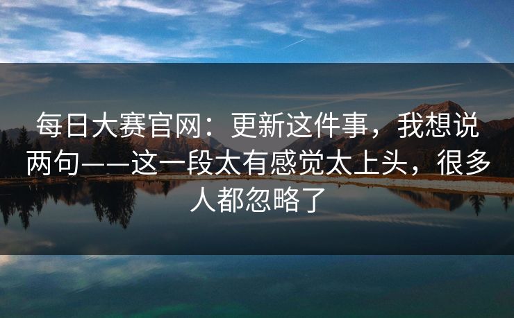 每日大赛官网:更新这件事,我想说两句——这一段太有感觉太上头,很多人都忽略了 每日大赛官网:更新这件事,我想说两句——这一段太有感觉太上头,很多人都忽略了