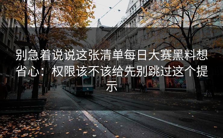 别急着说说这张清单每日大赛黑料想省心：权限该不该给先别跳过这个提示