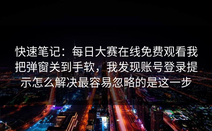 快速笔记：每日大赛在线免费观看我把弹窗关到手软，我发现账号登录提示怎么解决最容易忽略的是这一步