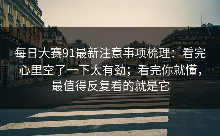每日大赛91最新注意事项梳理：看完心里空了一下太有劲；看完你就懂，最值得反复看的就是它