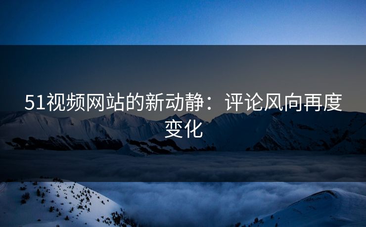 51视频网站的新动静：评论风向再度变化